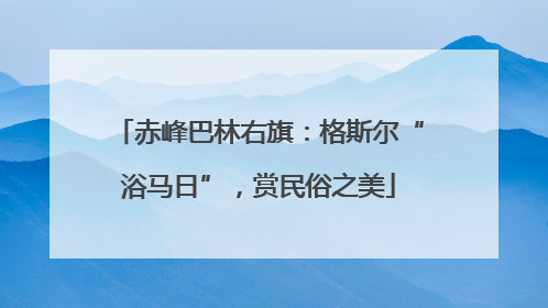 赤峰巴林右旗：格斯尔“浴马日”，赏民俗之美