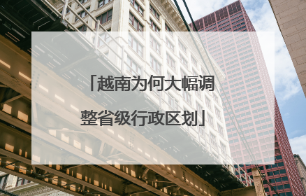 越南为何大幅调整省级行政区划