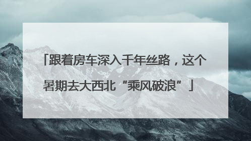 跟着房车深入千年丝路，这个暑期去大西北“乘风破浪”