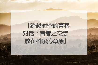 跨越时空的青春对话：青春之花绽放在科尔沁草原