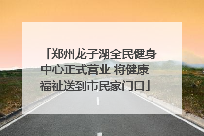 郑州龙子湖全民健身中心正式营业 将健康福祉送到市民家门口