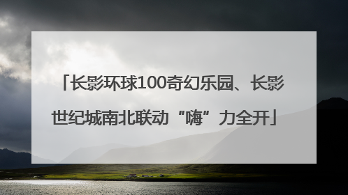 长影环球100奇幻乐园、长影世纪城南北联动“嗨”力全开