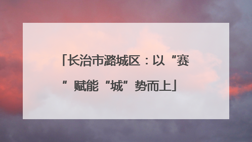 长治市潞城区：以“赛”赋能“城”势而上