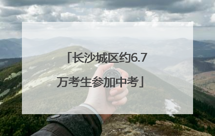 长沙城区约6.7万考生参加中考