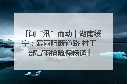 闻“汛”而动｜湖南绥宁：暴雨阻断道路 村干部冒雨抢险保畅通