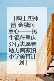 陶土塑神韵 金融润童心——民生银行重庆分行志愿者助力陶家镇小学美育计划