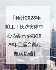 预计2028年竣工！长沙奥体中心为湖南承办2029年全运会奠定坚实基础