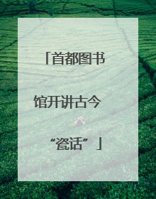 首都图书馆开讲古今“瓷话”