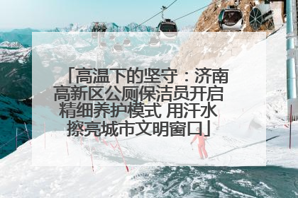 高温下的坚守：济南高新区公厕保洁员开启精细养护模式 用汗水擦亮城市文明窗口
