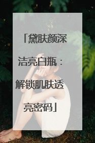 黛肤颜深洁亮白瓶：解锁肌肤透亮密码