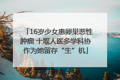 16岁少女患卵巢恶性肿瘤 十堰人医多学科协作为她留存“生”机