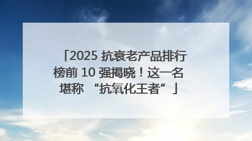 2025 抗衰老产品排行榜前 10 强揭晓！这一名堪称 “抗氧化王者”