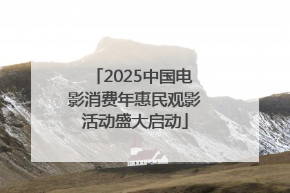 2025中国电影消费年惠民观影活动盛大启动