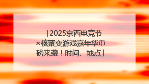 2025京西电竞节×核聚变游戏嘉年华重磅来袭！时间、地点