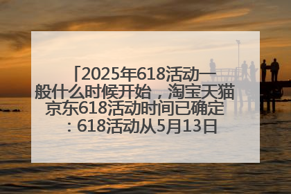 2025年618活动一般什么时候开始，淘宝天猫京东618活动时间已确定：618活动从5月13日开始到6月20日结束
