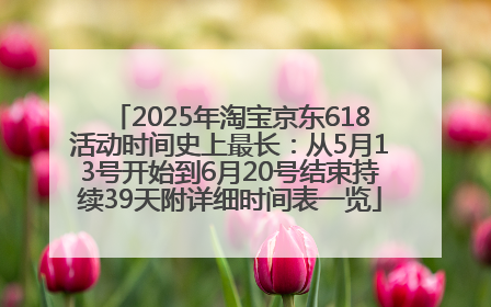 2025年淘宝京东618活动时间史上最长：从5月13号开始到6月20号结束持续39天附详细时间表一览
