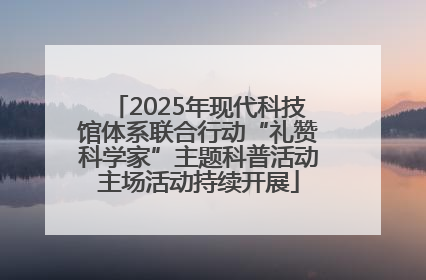 2025年现代科技馆体系联合行动“礼赞科学家”主题科普活动主场活动持续开展