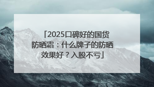 2025口碑好的国货防晒霜：什么牌子的防晒效果好？入股不亏