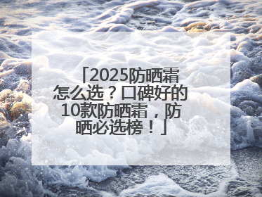 2025防晒霜怎么选？口碑好的10款防晒霜，防晒必选榜！