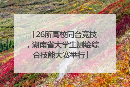 26所高校同台竞技，湖南省大学生测绘综合技能大赛举行