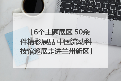 6个主题展区 50余件精彩展品 中国流动科技馆巡展走进兰州新区