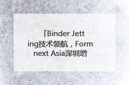 Binder Jetting技术领航，Formnext Asia深圳增材展解锁产业新动能